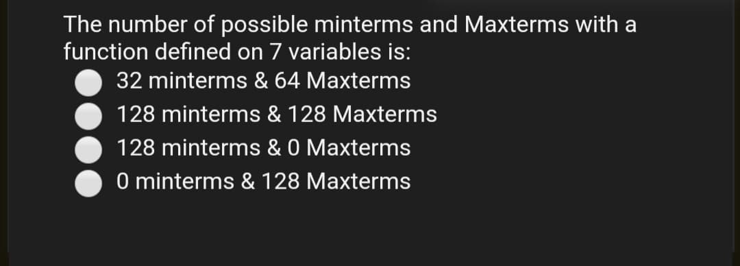 The number of possible minterms and Maxterms with a
function defined on 7 variables is:
32 minterms & 64 Maxterms
128 minterms & 128 Maxterms
128 minterms & 0 Maxterms
O minterms & 128 Maxterms
