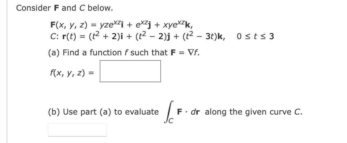 Consider F and C below.
F(x, y, z) = yzexi + ex² + xyexzk,
C: r(t) = (t² + 2)i + (t² − 2)j + (t² – 3t)k, 0 ≤t≤ 3
(a) Find a function f such that F = Vf.
f(x, y, z) =
(b) Use part (a) to evaluate
I
F. dr along the given curve C.