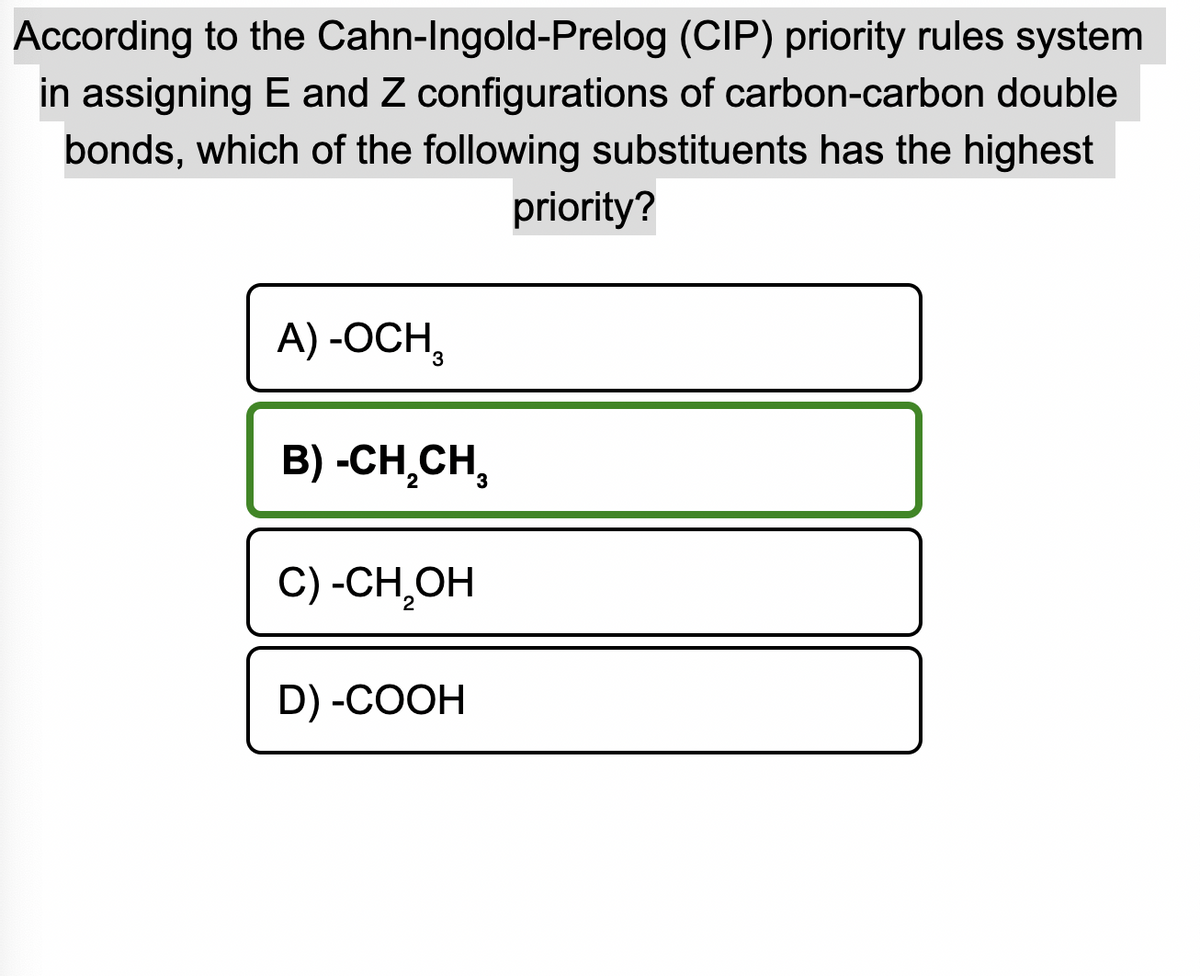 According to the Cahn-Ingold-Prelog
(CIP) priority rules system
in assigning E and Z configurations of carbon-carbon double
bonds, which of the following substituents has the highest
priority?
A) -OCH,
B) -CH₂CH₂
C) -CH₂OH
D) -COOH
