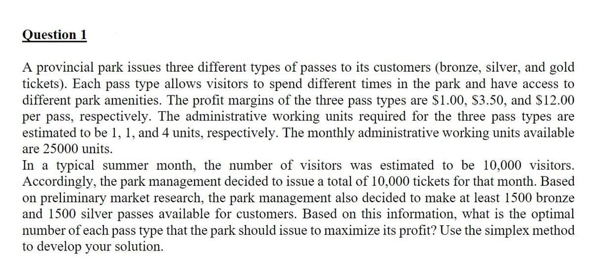 Question 1
A provincial park issues three different types of passes to its customers (bronze, silver, and gold
tickets). Each pass type allows visitors to spend different times in the park and have access to
different park amenities. The profit margins of the three pass types are $1.00, $3.50, and $12.00
per pass, respectively. The administrative working units required for the three pass types are
estimated to be 1, 1, and 4 units, respectively. The monthly administrative working units available
are 25000 units.
In a typical summer month, the number of visitors was estimated to be 10,000 visitors.
Accordingly, the park management decided to issue a total of 10,000 tickets for that month. Based
on preliminary market research, the park management also decided to make at least 1500 bronze
and 1500 silver passes available for customers. Based on this information, what is the optimal
number of each pass type that the park should issue to maximize its profit? Use the simplex method
to develop your solution.
