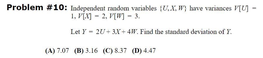 Problem #10: Independent random variables {U, X, W} have variances V[U] =
1, V[X] = 2, V[W] = 3.
Let Y = 2U+ 3X+ 4W. Find the standard deviation of Y.
(A) 7.07 (B) 3.16 (C) 8.37 (D) 4.47
