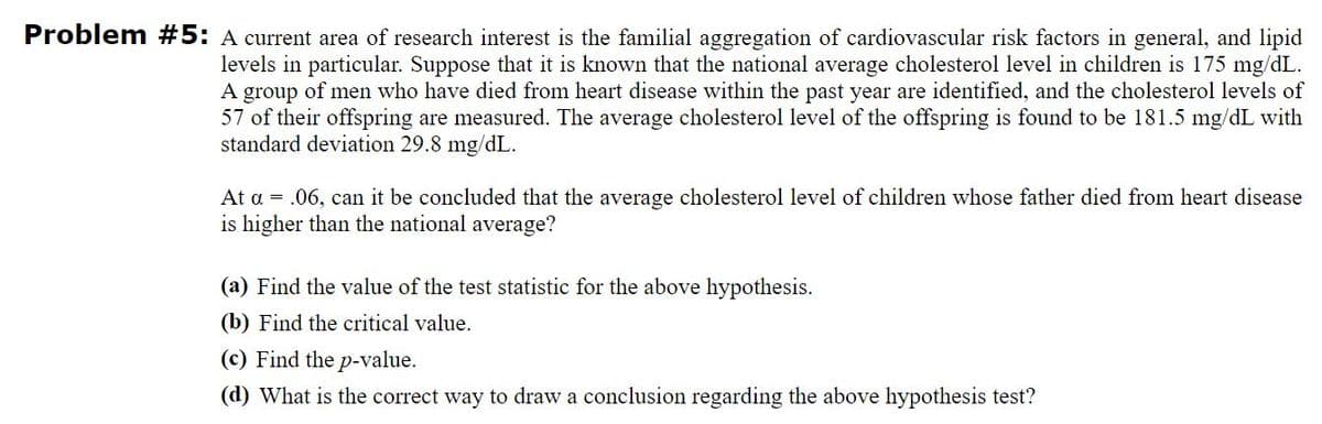 Problem #5: A current area of research interest is the familial aggregation of cardiovascular risk factors in general, and lipid
levels in particular. Suppose that it is known that the national average cholesterol level in children is 175 mg/dL.
A group of men who have died from heart disease within the past year are identified, and the cholesterol levels of
57 of their offspring are measured. The average cholesterol level of the offspring is found to be 181.5 mg/dL with
standard deviation 29.8 mg/dL.
At a = .06, can it be concluded that the average cholesterol level of children whose father died from heart disease
is higher than the national average?
(a) Find the value of the test statistic for the above hypothesis.
(b) Find the critical value.
(c) Find the p-value.
(d) What is the correct way to draw a conclusion regarding the above hypothesis test?
