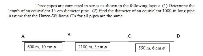 Three pipes are connected in series as shown in the following layout. (1) Determine the
length of an equivalent 15-cm diameter pipe. (2) Find the diameter of an equivalent 1000-m long pipe.
Assume that the Hazen-Williams C's for all pipes are the same.
A
B
D
600 m, 10 cm ø
2100 m, 5 cm ø
550 m, 6 cm ø
