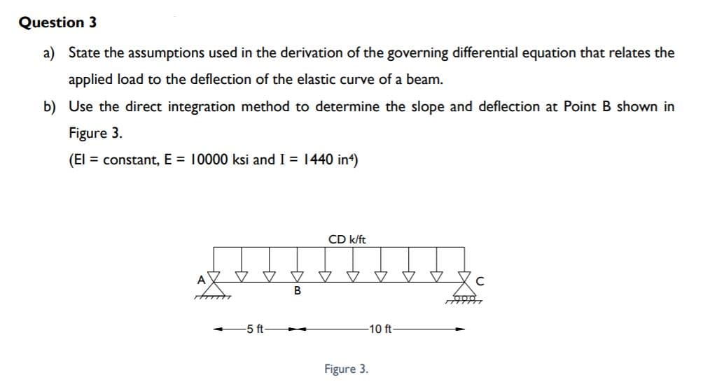 Question 3
a) State the assumptions used in the derivation of the governing differential equation that relates the
applied load to the deflection of the elastic curve of a beam.
b) Use the direct integration method to determine the slope and deflection at Point B shown in
Figure 3.
(El = constant, E = 10000 ksi and I = 1440 in4)
CD k/ft
文 文
-5 ft-
-10 ft
Figure 3.
