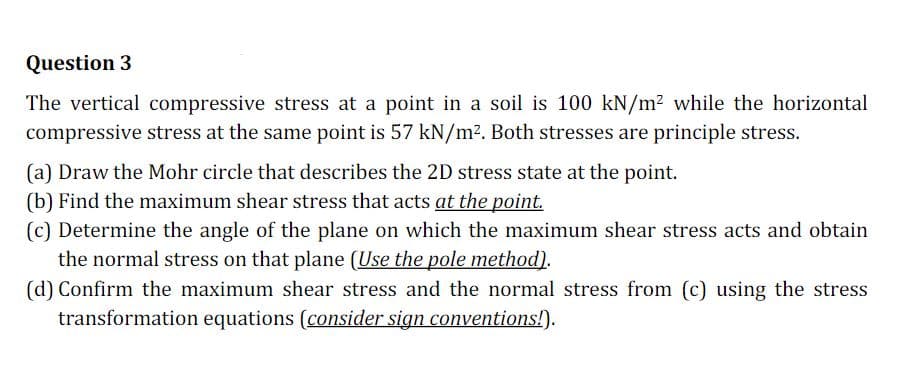 Question 3
The vertical compressive stress at a point in a soil is 100 kN/m? while the horizontal
compressive stress at the same point is 57 kN/m2. Both stresses are principle stress.
(a) Draw the Mohr circle that describes the 2D stress state at the point.
(b) Find the maximum shear stress that acts at the point.
(c) Determine the angle of the plane on which the maximum shear stress acts and obtain
the normal stress on that plane (Use the pole method).
(d) Confirm the maximum shear stress and the normal stress from (c) using the stress
transformation equations (consider sign conventions!).
