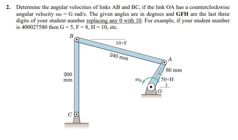 2. Determine the angular velocities of links AB and BC, if the link OA has a counterclockwise
angular velocity 00 = G rad/s. The given angles are in degrees and GFH are the last three
digits of your student number replacing any 0 with 10. For example, if your student number
is 400027580 then G= 5, F = 8, H = 10, etc.
B
10+F
240 mm
A
80 mm
200
oy
(50+H
mm
CO

