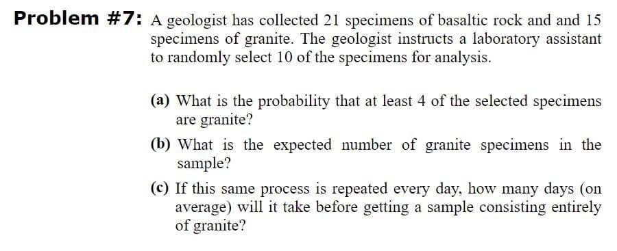 Problem #7: A geologist has collected 21 specimens of basaltic rock and and 15
specimens of granite. The geologist instructs a laboratory assistant
to randomly select 10 of the specimens for analysis.
(a) What is the probability that at least 4 of the selected specimens
are granite?
(b) What is the expected number of granite specimens in the
sample?
(c) If this same process is repeated every day, how many days (on
average) will it take before getting a sample consisting entirely
of granite?
