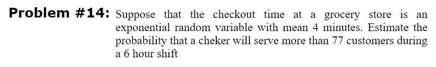 Problem #14: Suppose that the checkout time at a grocery store is an
exponential random variable with mean 4 minutes. Estimate the
probability that a cheker will serve more than 77 customers during
a 6 hour shift
