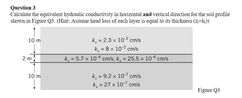 Question 3
Calculate the equivalent hydraulic conductivity in horizontal and vertical direction for the soil profile
shown in Figure Q3. (Hint: Assume head loss of each layer is equal to its thickness (z=h;))
10 m
k, = 2.3 x 10-2 cm/s
%3D
k = 8 x 102 cm/s
%3D
2 m
k, = 5.7 x 104 cm/s, k, = 25.5 x 104 cm/s
%3D
k, = 9.2 x 10- cm/s
k = 27 x 10-7 cm/s
10 m
%3D
Figure Q3
