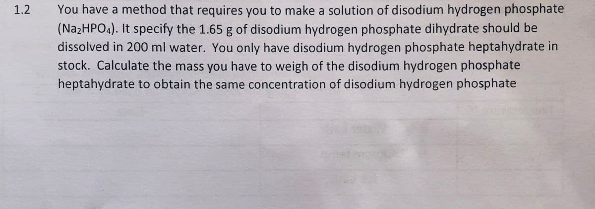 You have a method that requires you to make a solution of disodium hydrogen phosphate
(NazHPO4). It specify the 1.65 g of disodium hydrogen phosphate dihydrate should be
dissolved in 200 ml water. You only have disodium hydrogen phosphate heptahydrate in
stock. Calculate the mass you have to weigh of the disodium hydrogen phosphate
heptahydrate to obtain the same concentration of disodium hydrogen phosphate
1.2
