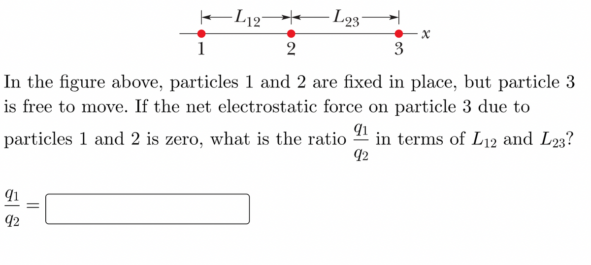 -L12°
L23
3
1
In the figure above, particles 1 and 2 are fixed in place, but particle 3
is free to move. If the net electrostatic force on particle 3 due to
qi
particles 1 and 2 is zero, what is the ratio 1 in terms of L12 and L23?
92
92
