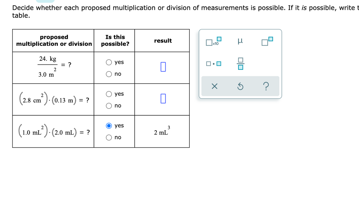 Decide whether each proposed multiplication or division of measurements is possible. If it is possible, write t
table.
Is this
proposed
multiplication or division
result
possible?
x10
24. kg
= ?
yes
3.0 m
no
(2.8 cm). (0.13 m) = ?
yes
%3D
no
2
yes
3
1.0 mL). (2.0 mL) = ?
2 mL
no
O O
O O
