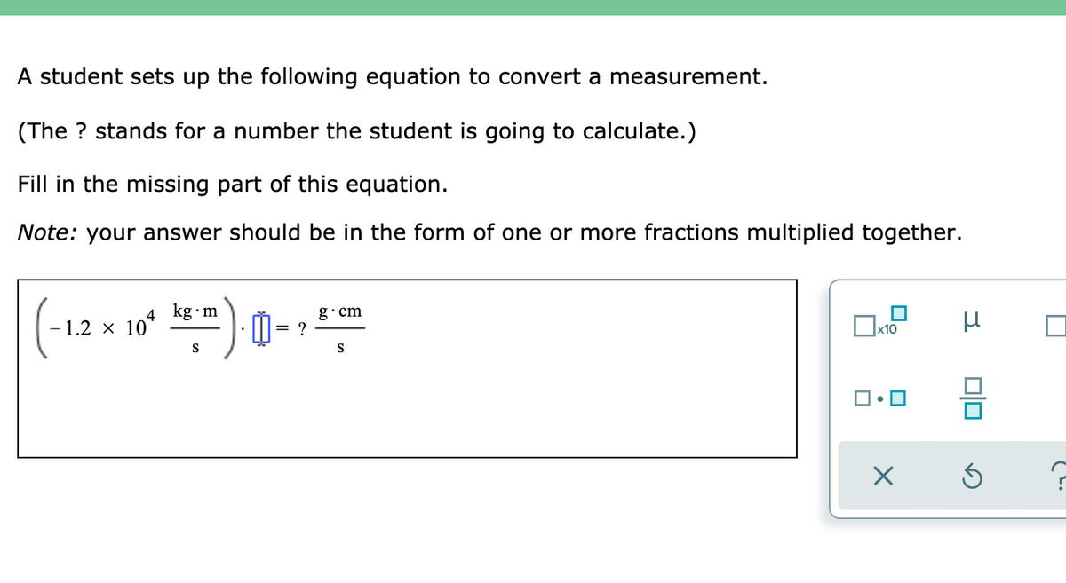 A student sets up the following equation to convert a measurement.
(The ? stands for a number the student is going to calculate.)
Fill in the missing part of this equation.
Note: your answer should be in the form of one or more fractions multiplied together.
4 kg•m
g·cm
- 1.2 x 10
|= ?
x10
S
S
