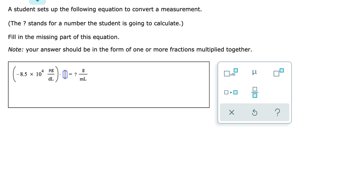 A student sets up the following equation to convert a measurement.
(The ? stands for a number the student is going to calculate.)
Fill in the missing part of this equation.
Note: your answer should be in the form of one or more fractions multiplied together.
µg
g
4
8.5 x 10*
dL
mL
