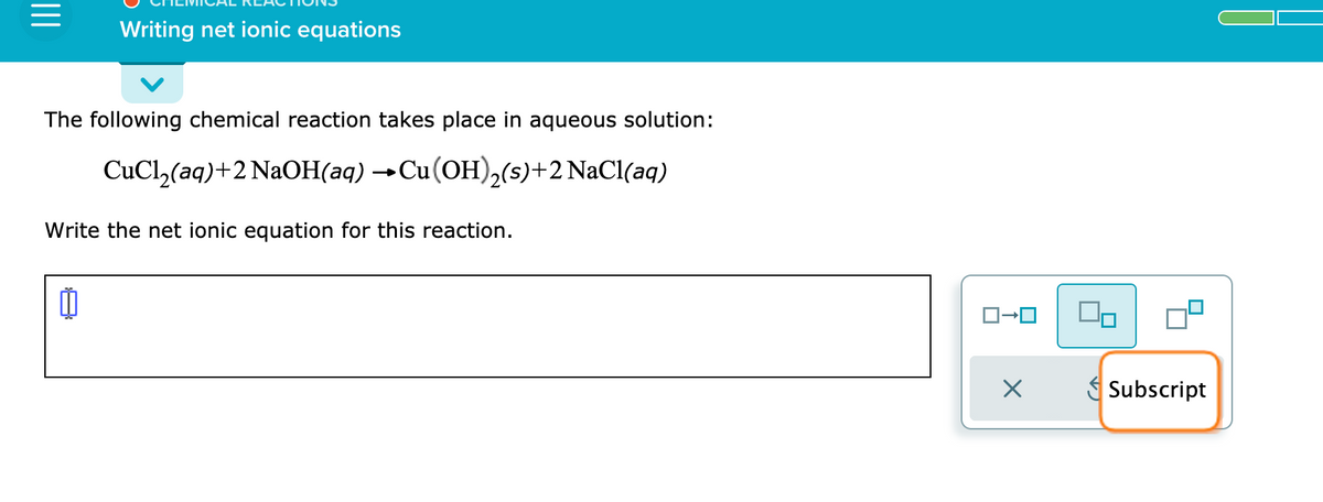 Writing net ionic equations
The following chemical reaction takes place in aqueous solution:
CuCl,(aq)+2 NaOH(aq) →Cu(OH),(s)+2 NaCl(aq)
Write the net ionic equation for this reaction.
S Subscript
