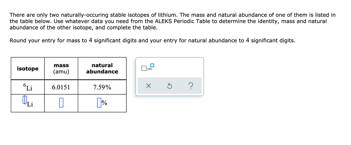 There are only two naturally-occuring stable isotopes of lithium. The mass and natural abundance of one of them is listed in
the table below. Use whatever data you need from the ALEKS Periodic Table to determine the identity, mass and natural
abundance of the other isotope, and complete the table.
Round your entry for mass to 4 significant digits and your entry for natural abundance to 4 significant digits.
mass
natural
isotope
x10
(amu)
abundance
Li
6.0151
7.59%
Li
