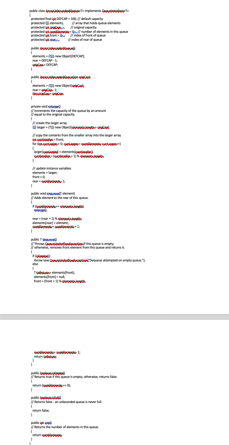 public class ArcanboundedAvoue<T> implements QueueloterfagerT>
{
protected final ipt DEFCAP = 100; // default capacity
protected T) elements;
protected ipt origCAPAn // original capacity
protected ipt OHupableovots= // number of elements in this queue
protected ipt front = // index of front of queue
protected ipt ea
// array that holds queue elements
k
// index of rear of queue
public errayUgkouadodQHPUR
{
elements = () new Object[DEFCAP);
rear = DEFCAP - 1;
grisCaA- DEFCAP3;
}
public errayUakouadodQHPuRliot oriecCap
{
elements = (U) new Object[origCapl;
rear = origCAp 13;
thisocieGan- QrisCAP
}
private void enlareel)
Increments the capacity of the queue by an amount
/equal to the original capacity.
// create the larger array
U) larger = (TI) new Object[elerertslerethat orieCapl;
// copy the contents from the smaller array into the larger array
iot CHASalex = front;
{
larger[CHALArgad = elements[CHSmalock:
GOSPoaller = (suUSoallen+ 1) % eleneptslenetbs
// update instance variables
elements = larger;
front = 0;
rear = RHONElement 1;
}
public void ergueuolT element)
//
Adds element to the rear of this queue.
{
enlacgol);
rear = (rear + 1) % elenaptalanetbs
elements[rear] = element;
public T degueMo)
Throws QueuebnderlewEyceotianif this queue is empty;
I/ otherwise, removes front element from this queue and returns it.
{
if (iskpptul)
throw new Queuelladentlowyception"Dequeue attempted on empty queue.");
else
{
TteBetuF elements[front);
elements[front) = null;
front = (front + 1) % elepentaleretis
return toBeturo:
}
public beoleaniskpaptyl)
// Returns true if this queue is empty; otherwise, returns false.
{
return (ouEleovots== 0);
public beeleaniskulk)
Returns false - an unbounded queue is never full.
{
return false;
}
public ipt sizol)
// Returns the number of elements in this queue.
{
return RuOGleoent
