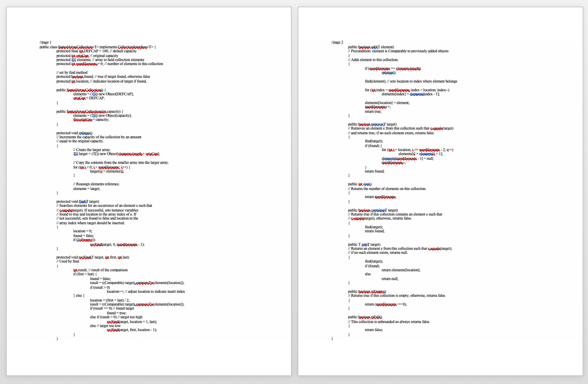 l/page 1
/page 2
public class SertedARACAllestion T> implements Colactionloterface T>{
protected final iptDEFCAP = 100; / default capacity
protected ipt oviCaR: // original capacity
protected TH elements; // array to hold collection elements
protected ipt AplApogtsF 0; // number of elements in this collection
public beolagn addCT element)
I/ Precondition: element is Comparable to previously added objects
//
// Adds element to this collection.
// set by find method
protected beplgUA found; // true if target found, otherwise false
protected int location; // indicates location of target
enlarge):
found,
find(element); // sets location to index where element belongs
for (int index =nypElenentsy index > location; index-)
elements[index] =elepeotskindex - 1];
public SartodArayCallestion) {
elements = (TH) new Object[DEFCAP];
rieCUA = DEFCAP:
}
elements[location] = element;
public SertodArayCAllestionkiok.capacity) {
elements = (TH) new Objectſcapacity);
this OKIAG= capacity;
return true;
public beolaga epove(T target)
I/ Removes an element e from this collection such that eeguals(target)
}
protected void enlargeo
// Increments the capacity of the collection by an amount
I/ equal to the original capacity.
// and returns true; if no such element exists, returns false.
find(target);
if (found) {
// Create the larger array.
TN larger = (TI) new Objectſekppots-laogt origCarl;
for (ipki= location; i=guDAleeAs - 2; itt)
elements[i = eleeotski+ 1];
elemeptskuAEleERIS - 1]= null;
// Copy the contents from the smaller array into the larger array.
for (ipki=0; i< nAELveRs: t) {
larger[ = elements[1;
return found:
}
// Reassign elements reference.
elements = larger;
public ipt size)
// Retums the number of elements on this collection.
}
{
return nOlooCNA:
protected void tjadCT target)
// Searches elements for an occurrence of an element e such that
/leRAValstarget). If successful, sets instance variables
// found to true and location to the array index of e. If
// not successful, sets found to false and location to the
I/ array index where target should be inserted.
}
public baolagn ceptainsT target)
// Retums true if this collection contains an element e such that
//eRAVlstarget); otherwise, returns false.
find(target);
return found;
location = 0;
found = false;
if CisERORA)
}
public T getT target)
/ Retums an element e from this collection such that eAguals(target);
// if no such element exists, returns null.
ckindktarget, 0, nADElaments - 1);
protected void reckindT target, ipt first, ipt last)
/ Used by find.
find(target);
if (found)
ipt result; // result of the comparison
if (first> last) {
returm elements[location];
else
found = false;
result = ((Comparable) target.ceppa(elements[location]);
return null;
}
if (result > 0)
public beoloun ISERORAN
// Retums true if this collection is empty; otherwise, returns false.
location++; // adjust location to indicate insert index
} else {
location = (first + last) / 2;
result = ((Comparable) target)ceppeRTe(elements[location]);
if (result= 0) // found target
return (OABlooents=0);
found = true:
else if (result > 0) // target too high
public beolowa isENUO
reckindtarget, location + 1, last);
I/ This collection is unbounded so always returns false.
{
else // target too low
ckinktarget, first, location - 1):
return false:
}
