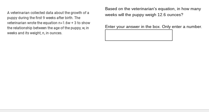 Based on the veterinarian's equation, in how many
A veterinarian collected data about the growth of a
weeks will the puppy weigh 12.6 ounces?
puppy during the first 9 weeks after birth. The
veterinarian wrote the equation n=1.6w +3 to show
the relationship between the age of the puppy, w, in
Enter your answer in the box. Only enter a number.
weeks and its weight, n, in ounces.
