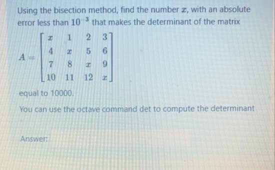 Using the bisection method, find the number z, with an absolute
error less than 10
3.
that makes the determinant of the matrix
1
4.
A =
8.
9.
10 11
12
equal to 10000.
You can use the octave command det to compute the determinant
Answer:
36
2)
5
