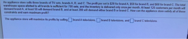 An appliance store sells three brands of TV sets, brands A, B, and C. The profit per set is $20 for brand A, $50 for brand B, and $60 for brand C. The total
warehouse space allotted to all brands is sufficient for 700 sets, and the inventory is delivered only once per month. At least 125 customers per month will
demand brand A, at least 50 will demand brand B, and at least 200 will demand either brand B or brand C. How can the appliance store satisfy all of these
constraints and eam maximum profit?
The appliance store will maximize its profits by seling brand A televisions, brand B televisions, and brand C televisions.
