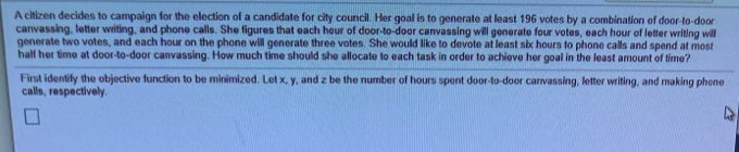 A citizen decides to campaign for the election of a candidate for city council. Her goal is to generate at least 196 votes by a combination of door-to-door
canvassing, letter writing, and phone calls. She figures that each hour of door-to-door canvassing will generate four votes, each hour of letter writing will
generate two votes, and each hour on the phone will generate three votes. She would like to devote at least sbx hours to phone calls and spend at most
half her time at door-to-door canvassing. How much time should she allocate to each task in order to achieve her goal in the least amount of time?
First identify the objective function to be minimized. Let x, y, and z be the number of hours spent door-to-door canvassing, letter writing, and making phone
calls, respectively.
