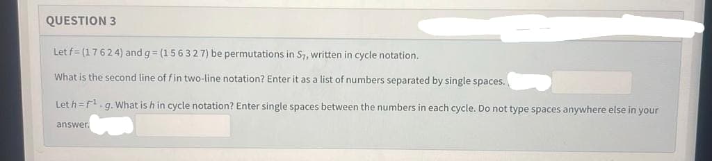 QUESTION 3
Let f= (17624) and g=(156327) be permutations in S7, written in cycle notation.
What is the second line of fin two-line notation? Enter it as a list of numbers separated by single spaces.
Let h=f¹.g. What is h in cycle notation? Enter single spaces between the numbers in each cycle. Do not type spaces anywhere else in your
answer.