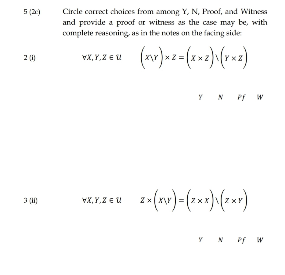 5 (2c)
2 (i)
3 (ii)
Circle correct choices from among Y, N, Proof, and Witness
and provide a proof or witness as the case may be, with
complete reasoning, as in the notes on the facing side:
VX,Y,ZEU
x Z = Xx Z YXZ
VX, Y, Z EU
YN Pf W
2x (xx)-(2xx) (2x)
ZX
Y N Pf W