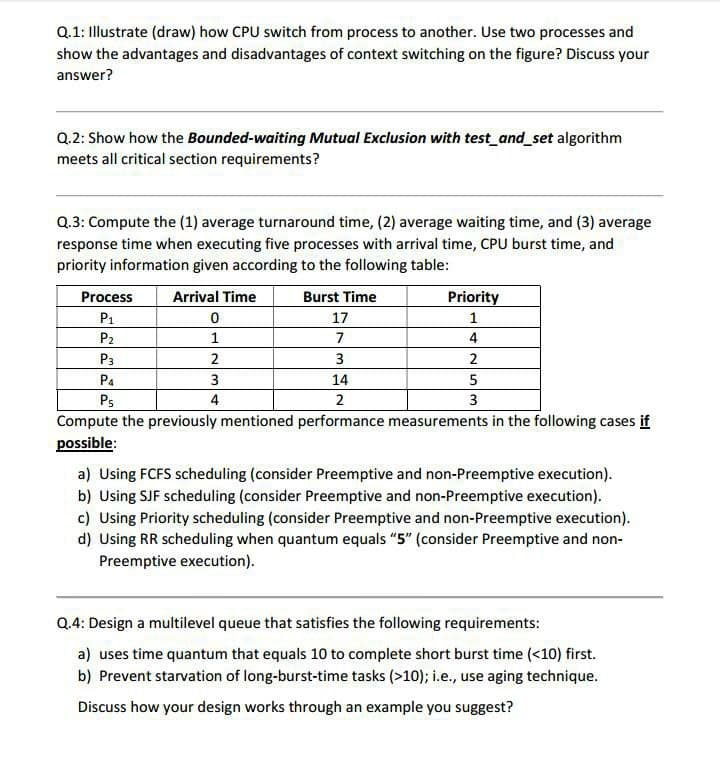 Q.1: Illustrate (draw) how CPU switch from process to another. Use two processes and
show the advantages and disadvantages of context switching on the figure? Discuss your
answer?
Q.2: Show how the Bounded-waiting Mutual Exclusion with test_and_set algorithm
meets all critical section requirements?
Q.3: Compute the (1) average turnaround time, (2) average waiting time, and (3) average
response time when executing five processes with arrival time, CPU burst time, and
priority information given according to the following table:
Process
Arrival Time
Burst Time
Priority
P1
17
P2
1
7
4
P3
2
3
Pa
3
14
Ps
4
2
3
Compute the previously mentioned performance measurements in the following cases if
possible:
a) Using FCFS scheduling (consider Preemptive and non-Preemptive execution).
b) Using SJF scheduling (consider Preemptive and non-Preemptive execution).
c) Using Priority scheduling (consider Preemptive and non-Preemptive execution).
d) Using RR scheduling when quantum equals "5" (consider Preemptive and non-
Preemptive execution).
Q.4: Design a multilevel queue that satisfies the following requirements:
a) uses time quantum that equals 10 to complete short burst time (<10) first.
b) Prevent starvation of long-burst-time tasks (>10); i.e., use aging technique.
Discuss how your design works through an example you suggest?
