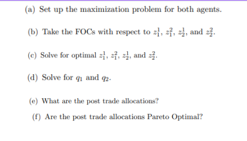 (a) Set up the maximization problem for both agents.
(b) Take the FOCs with respect to z, z, z₁, and zz.
(c) Solve for optimal z, z, z, and z.
(d) Solve for qi and 92.
(e) What are the post trade allocations?
(f) Are the post trade allocations Pareto Optimal?