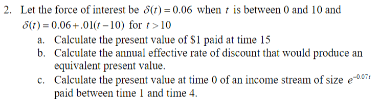 2. Let the force of interest be 8(t) = 0.06 when t is between 0 and 10 and
8(t) = 0.06+.01(t-10) for t>10
a. Calculate the present value of $1 paid at time 15
b.
Calculate the annual effective rate of discount that would produce an
equivalent present value.
c. Calculate the present value at time 0 of an income stream of size e-0.071
paid between time 1 and time 4.