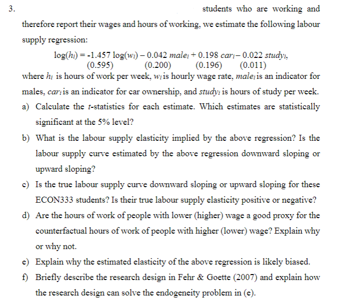 3.
students who are working and
therefore report their wages and hours of working, we estimate the following labour
supply regression:
log(hi) = -1.457 log(wi) - 0.042 male; +0.198 cari-0.022 studyi,
(0.595)
(0.200)
(0.196) (0.011)
where hi is hours of work per week, w; is hourly wage rate, male; is an indicator for
males, cari is an indicator for car ownership, and study; is hours of study per week.
a) Calculate the t-statistics for each estimate. Which estimates are statistically
significant at the 5% level?
b) What is the labour supply elasticity implied by the above regression? Is the
labour supply curve estimated by the above regression downward sloping or
upward sloping?
c) Is the true labour supply curve downward sloping or upward sloping for these
ECON333 students? Is their true labour supply elasticity positive or negative?
d) Are the hours of work of people with lower (higher) wage a good proxy for the
counterfactual hours of work of people with higher (lower) wage? Explain why
or why not.
e) Explain why the estimated elasticity of the above regression is likely biased.
f) Briefly describe the research design in Fehr & Goette (2007) and explain how
the research design can solve the endogeneity problem in (e).