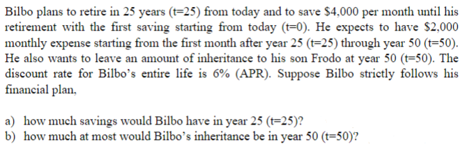 Bilbo plans to retire in 25 years (t=25) from today and to save $4,000 per month until his
retirement with the first saving starting from today (t-0). He expects to have $2,000
monthly expense starting from the first month after year 25 (t=25) through year 50 (t=50).
He also wants to leave an amount of inheritance to his son Frodo at year 50 (t=50). The
discount rate for Bilbo's entire life is 6% (APR). Suppose Bilbo strictly follows his
financial plan,
a) how much savings would Bilbo have in year 25 (t=25)?
b) how much at most would Bilbo's inheritance be in year 50 (t=50)?