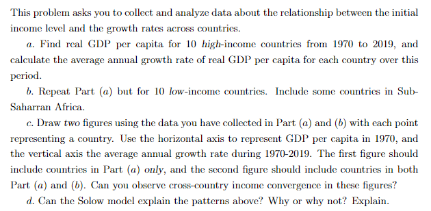 This problem asks you to collect and analyze data about the relationship between the initial
income level and the growth rates across countries.
a. Find real GDP per capita for 10 high-income countries from 1970 to 2019, and
calculate the average annual growth rate of real GDP per capita for each country over this
period.
b. Repeat Part (a) but for 10 low-income countries. Include some countries in Sub-
Saharran Africa.
c. Draw two figures using the data you have collected in Part (a) and (b) with each point
representing a country. Use the horizontal axis to represent GDP per capita in 1970, and
the vertical axis the average annual growth rate during 1970-2019. The first figure should
include countries in Part (a) only, and the second figure should include countries in both
Part (a) and (b). Can you observe cross-country income convergence in these figures?
d. Can the Solow model explain the patterns above? Why or why not? Explain.
