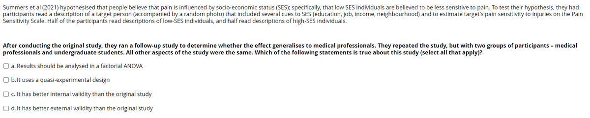 Summers et al (2021) hypothesised that people believe that pain is influenced by socio-economic status (SES); specifically, that low SES individuals are believed to be less sensitive to pain. To test their hypothesis, they had
participants read a description of a target person (accompanied by a random photo) that included several cues to SES (education, job, income, neighbourhood) and to estimate target's pain sensitivity to injuries on the Pain
Sensitivity Scale. Half of the participants read descriptions of low-SES individuals, and half read descriptions of high-SES individuals.
After conducting the original study, they ran a follow-up study to determine whether the effect generalises to medical professionals. They repeated the study, but with two groups of participants - medical
professionals and undergraduate students. All other aspects of the study were the same. Which of the following statements is true about this study (select all that apply)?
O a. Results should be analysed in a factorial ANOVA
Ob. It uses a quasi-experimental design
Oc. It has better internal validity than the original study
Od. It has better external validity than the original study