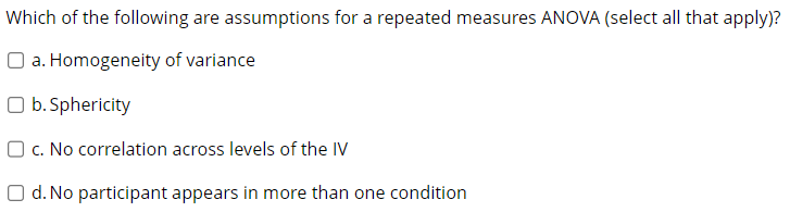 Which of the following are assumptions for a repeated measures ANOVA (select all that apply)?
a. Homogeneity of variance
O b. Sphericity
O c. No correlation across levels of the IV
O d. No participant appears in more than one condition