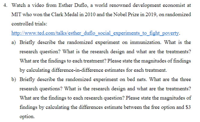 4. Watch a video from Esther Duflo, a world renowned development economist at
MIT who won the Clark Medal in 2010 and the Nobel Prize in 2019, on randomized
controlled trials:
http://www.ted.com/talks/esther_duflo_social_experiments_to_fight_poverty.
a) Briefly describe the randomized experiment on immunization. What is the
research question? What is the research design and what are the treatments?
What are the findings to each treatment? Please state the magnitudes of findings
by calculating difference-in-difference estimates for each treatment.
b) Briefly describe the randomized experiment on bed nets. What are the three
research questions? What is the research design and what are the treatments?
What are the findings to each research question? Please state the magnitudes of
findings by calculating the differences estimate between the free option and $3
option.