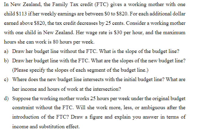 In New Zealand, the Family Tax credit (FTC) gives a working mother with one
child $113 if her weekly earnings are between $0 to $820. For each additional dollar
earned above $820, the tax credit decreases by 25 cents. Consider a working mother
with one child in New Zealand. Her wage rate is $30 per hour, and the maximum
hours she can work is 80 hours per week.
a) Draw her budget line without the FTC. What is the slope of the budget line?
b) Draw her budget line with the FTC. What are the slopes of the new budget line?
(Please specify the slopes of each segment of the budget line.)
c) Where does the new budget line intersects with the initial budget line? What are
her income and hours of work at the intersection?
d) Suppose the working mother works 25 hours per week under the original budget
constraint without the FTC. Will she work more, less, or ambiguous after the
introduction of the FTC? Draw a figure and explain you answer in terms of
income and substitution effect.