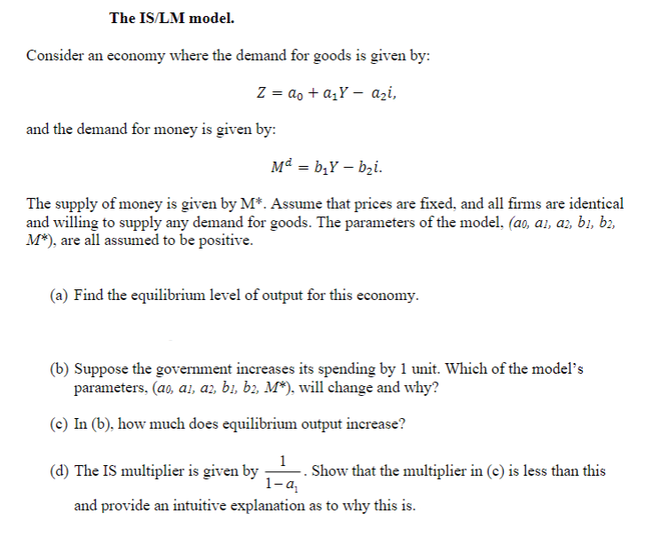 The IS/LM model.
Consider an economy where the demand for goods is given by:
Z = a₁ + a₂Y - azi,
and the demand for money is given by:
Md = bịY — bại.
The supply of money is given by M*. Assume that prices are fixed, and all firms are identical
and willing to supply any demand for goods. The parameters of the model, (ao, a1, a2, b1, b2,
M*), are all assumed to be positive.
(a) Find the equilibrium level of output for this economy.
(b) Suppose the government increases its spending by 1 unit. Which of the model's
parameters, (ao, ai, a2, b1, b2, M*), will change and why?
(c) In (b), how much does equilibrium output increase?
(d) The IS multiplier is given by
1-q₁
and provide an intuitive explanation
Show that the multiplier in (c) is less than this
as to why this is.
