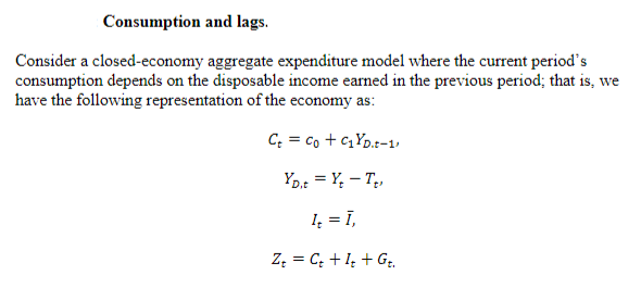 Consumption and lags.
Consider a closed-economy aggregate expenditure model where the current period's
consumption depends on the disposable income earned in the previous period; that is, we
have the following representation of the economy as:
Ct = Co + C₁YD.t-1)
YD.t = Y₂ - T₂,
1₂ = 1,
Zt = Ct + It + Gt.