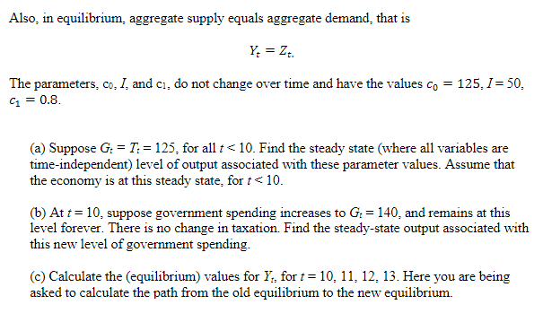 Also, in equilibrium, aggregate supply equals aggregate demand, that is
Yt = Zt.
The parameters, co, I, and c₁, do not change over time and have the values co = 125, I= 50,
C₁ = 0.8.
(a) Suppose G: = T: = 125, for all t < 10. Find the steady state (where all variables are
time-independent) level of output associated with these parameter values. Assume that
the economy is at this steady state, for t < 10.
(b) At t = 10, suppose government spending increases to G: = 140, and remains at this
level forever. There is no change in taxation. Find the steady-state output associated with
this new level of government spending.
(c) Calculate the (equilibrium) values for Y₁, for t= 10, 11, 12, 13. Here you are being
asked to calculate the path from the old equilibrium to the new equilibrium.