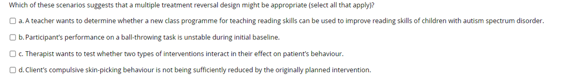Which of these scenarios suggests that a multiple treatment reversal design might be appropriate (select all that apply)?
O a. A teacher wants to determine whether a new class programme for teaching reading skills can be used to improve reading skills of children with autism spectrum disorder.
O b. Participant's performance on a ball-throwing task is unstable during initial baseline.
O c. Therapist wants to test whether two types of interventions interact in their effect on patient's behaviour.
O d. Client's compulsive skin-picking behaviour is not being sufficiently reduced by the originally planned intervention.