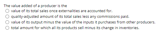 The value added of a producer is the
value of its total sales once externalities are accounted for.
quality-adjusted amount of its total sales less any commissions paid.
value of its output minus the value of the inputs it purchases from other producers.
total amount for which all its products sell minus its change in inventories.
