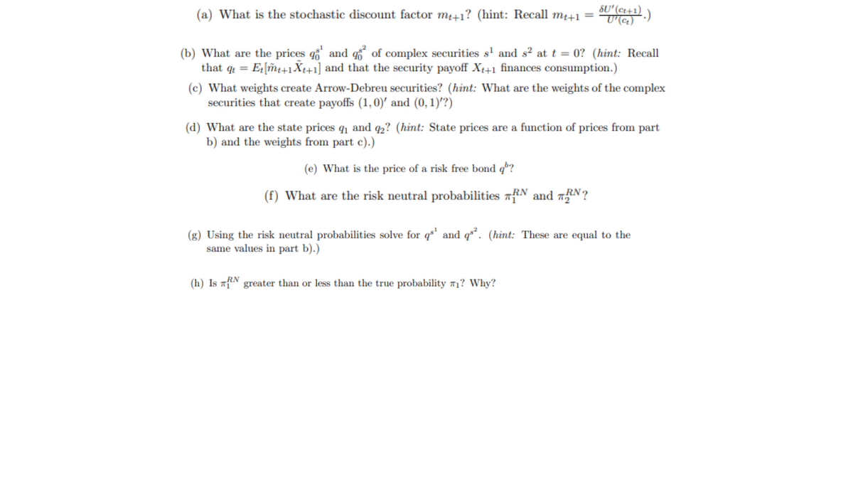 (a) What is the stochastic discount factor m++1? (hint: Recall m++1 =
SU' (c+1))
U'(a)
(b) What are the prices q and q² of complex securities s¹ and s² at t = 0? (hint: Recall
that q = Et[mt+1X++1] and that the security payoff X++1 finances consumption.)
(c) What weights create Arrow-Debreu securities? (hint: What are the weights of the complex
securities that create payoffs (1,0)' and (0, 1)'?)
(d) What are the state prices q₁ and 92? (hint: State prices are a function of prices from part
b) and the weights from part c).)
(e) What is the price of a risk free bond qb?
(f) What are the risk neutral probabilities RN and TRN?
(g) Using the risk neutral probabilities solve for q¹ and q². (hint: These are equal to the
same values in part b).)
RN
(h) Is greater than or less than the true probability ₁? Why?