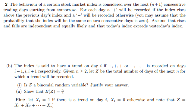 2 The behaviour of a certain stock market index is considered over the next (n+1) consecutive
trading days starting from tomorrow. For each day a +' will be recorded if the index rises
above the previous day's index and a -' will be recorded otherwise (you may assume that the
probability that the index will be the same on two consecutive days is zero). Assume that rises
and falls are independent and equally likely and that today's index exceeds yesterday's index.
(b) The index is said to have a trend on day i if +,+,+ or –,-,- is recorded on days
i– 1, i, i+1 respectively. Given n > 2, let Z be the total number of days of the next n for
which a trend will be recorded.
(i) Is Z a binomial random variable? Justify your answer.
(ii) Show that E(Z) = 4
[Hint: let X; = 1 if there is a trend on day i, X; = 0 otherwise and note that Z
X1 + X2 + ..+ X„]
