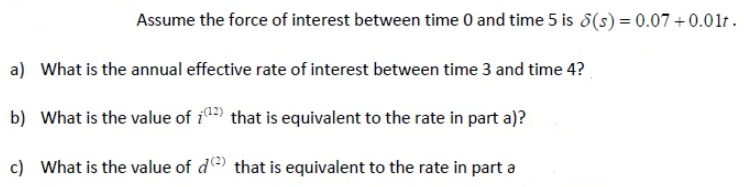 Assume the force of interest between time 0 and time 5 is 8(s) = 0.07 +0.01lt.
a) What is the annual effective rate of interest between time 3 and time 4?
b) What is the value of i) that is equivalent to the rate in part a)?
c) What is the value of d that is equivalent to the rate in part a
