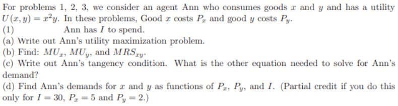 For problems 1, 2, 3, we consider an agent Ann who consumes goods and y and has a utility
U (x, y) = x²y. In these problems, Good costs P, and good y costs Py.
(1)
Ann has I to spend.
(a) Write out Ann's utility maximization problem.
(b) Find: MU, MUy, and MRSxy.
(c) Write out Ann's tangency condition. What is the other equation needed to solve for Ann's
demand?
(d) Find Ann's demands for x and y as functions of P₂, Py, and I. (Partial credit if you do this
only for I = 30, P₂z = 5 and Py = 2.)
