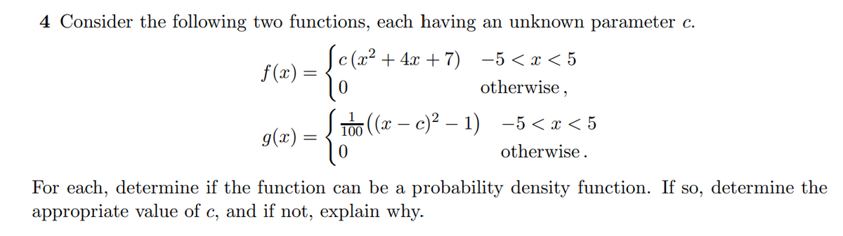 4 Consider the following two functions, each having an unknown parameter c.
c (x² + 4x + 7) -5 < x < 5
f (x) =
otherwise,
100 (x – c)² – 1) -5<x < 5
g(x) :
otherwise.
For each, determine if the function can be a probability density function. If so, determine the
appropriate value of c, and if not, explain why.
