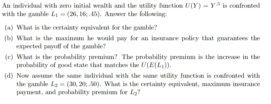 An individual with zero initial wealth and the utility function U(Y) = Y5 is confronted
with the gamble Li = (26, 16; .45). Answer the following:
(a) What is the certainty equivalent for the gamble?
(b) What is the maximum he would pay for an insurance policy that guarantees the
expected payoff of the gamble?
(c) What is the probability premium? The probability premium is the increase in the
probability of good state that matches the U(E(L1)).
(d) Now assume the same individual with the same utility function is confronted with
the gamble L2 = (30, 20; .50). What is the certainty equivalent, maximum insurance
payment, and probability premium for L₂?