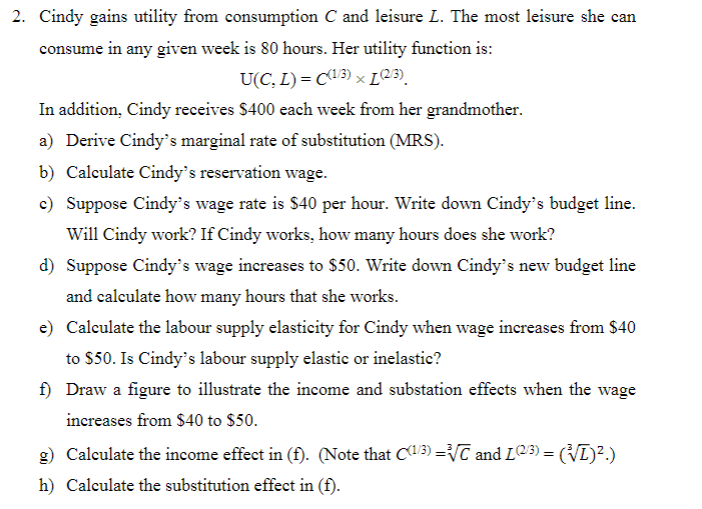 2. Cindy gains utility from consumption C and leisure L. The most leisure she can
consume in any given week is 80 hours. Her utility function is:
U(C, L) = C(1/3) × [(2/3)
In addition, Cindy receives $400 each week from her grandmother.
a) Derive Cindy's marginal rate of substitution (MRS).
b) Calculate Cindy's reservation wage.
c) Suppose Cindy's wage rate is $40 per hour. Write down Cindy's budget line.
Will Cindy work? If Cindy works, how many hours does she work?
d) Suppose Cindy's wage increases to $50. Write down Cindy's new budget line
and calculate how many hours that she works.
e) Calculate the labour supply elasticity for Cindy when wage increases from $40
to $50. Is Cindy's labour supply elastic or inelastic?
f) Draw a figure to illustrate the income and substation effects when the wage
increases from $40 to $50.
g) Calculate the income effect in (f). (Note that C(1/3) =³√/C and L2/³) = (√ī)².)
h) Calculate the substitution effect in (f).